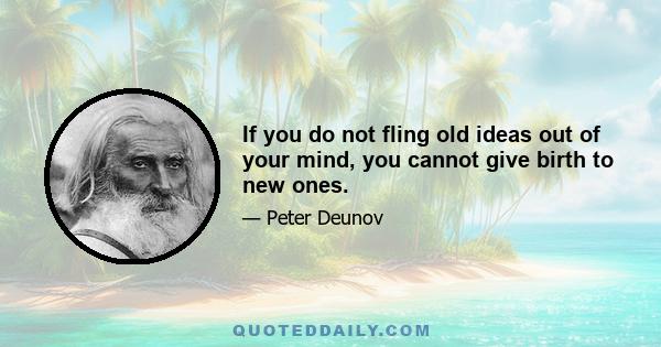 If you do not fling old ideas out of your mind, you cannot give birth to new ones.