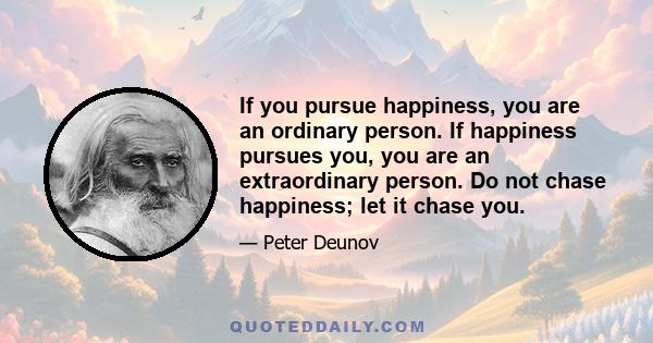 If you pursue happiness, you are an ordinary person. If happiness pursues you, you are an extraordinary person. Do not chase happiness; let it chase you.