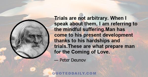 Trials are not arbitrary. When I speak about them, I am referring to the mindful suffering.Man has come to his present development thanks to his hardships and trials.These are what prepare man for the Coming of Love.