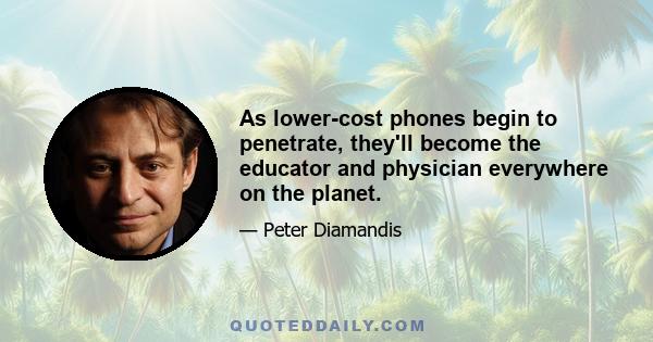 As lower-cost phones begin to penetrate, they'll become the educator and physician everywhere on the planet.