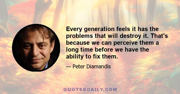 Every generation feels it has the problems that will destroy it. That's because we can perceive them a long time before we have the ability to fix them.