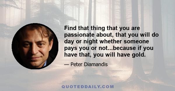 Find that thing that you are passionate about, that you will do day or night whether someone pays you or not...because if you have that, you will have gold.