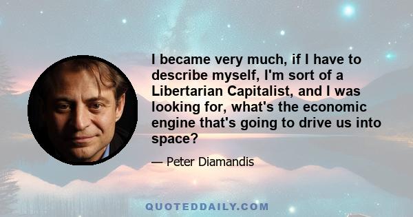 I became very much, if I have to describe myself, I'm sort of a Libertarian Capitalist, and I was looking for, what's the economic engine that's going to drive us into space?