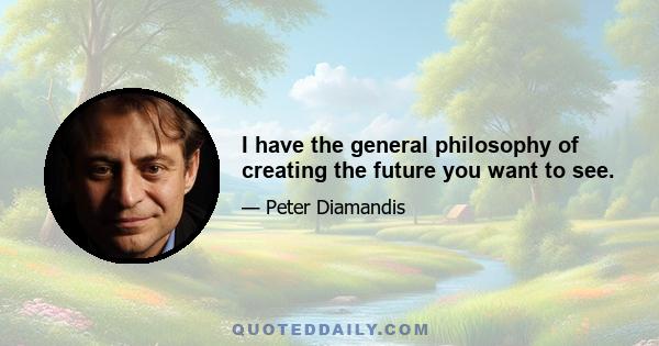 I have the general philosophy of creating the future you want to see.