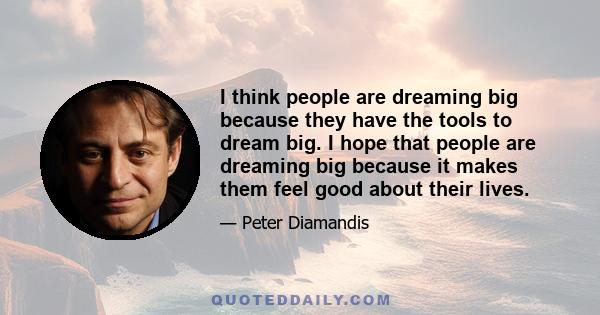 I think people are dreaming big because they have the tools to dream big. I hope that people are dreaming big because it makes them feel good about their lives.