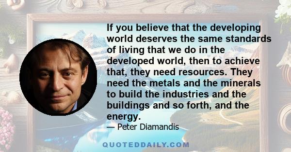 If you believe that the developing world deserves the same standards of living that we do in the developed world, then to achieve that, they need resources. They need the metals and the minerals to build the industries