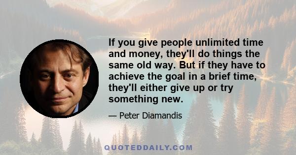 If you give people unlimited time and money, they'll do things the same old way. But if they have to achieve the goal in a brief time, they'll either give up or try something new.