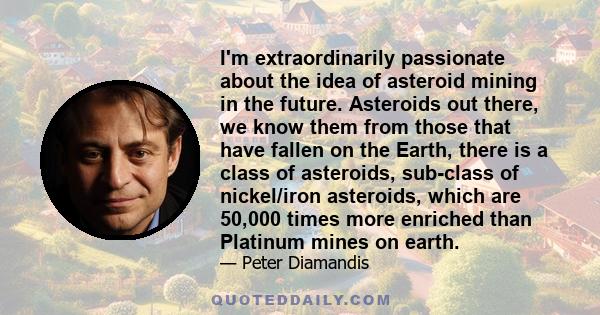 I'm extraordinarily passionate about the idea of asteroid mining in the future. Asteroids out there, we know them from those that have fallen on the Earth, there is a class of asteroids, sub-class of nickel/iron