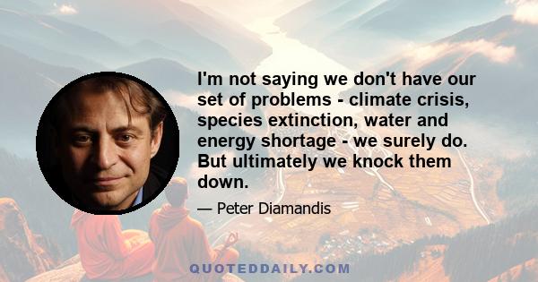 I'm not saying we don't have our set of problems - climate crisis, species extinction, water and energy shortage - we surely do. But ultimately we knock them down.