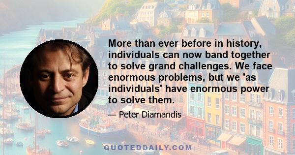 More than ever before in history, individuals can now band together to solve grand challenges. We face enormous problems, but we 'as individuals' have enormous power to solve them.