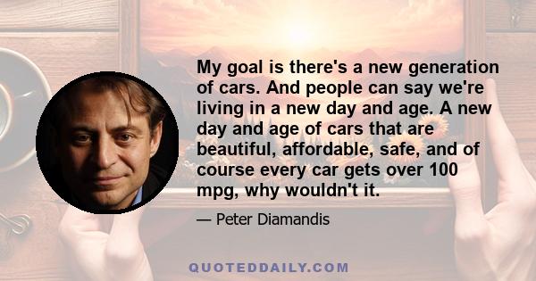 My goal is there's a new generation of cars. And people can say we're living in a new day and age. A new day and age of cars that are beautiful, affordable, safe, and of course every car gets over 100 mpg, why wouldn't