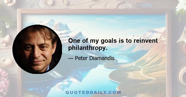 One of my goals is to reinvent philanthropy.