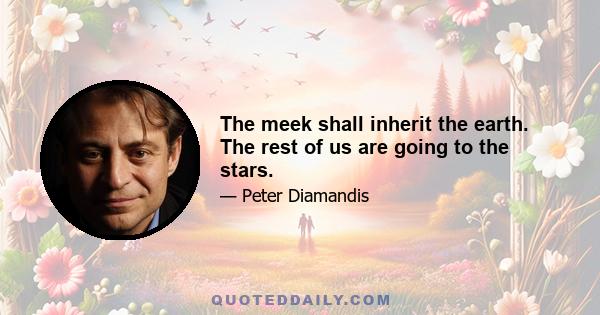 The meek shall inherit the earth. The rest of us are going to the stars.