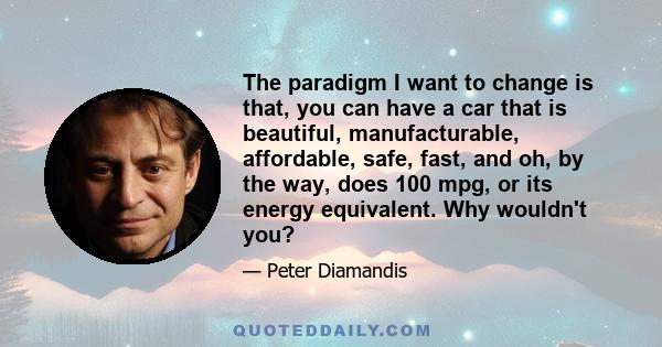 The paradigm I want to change is that, you can have a car that is beautiful, manufacturable, affordable, safe, fast, and oh, by the way, does 100 mpg, or its energy equivalent. Why wouldn't you?