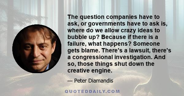 The question companies have to ask, or governments have to ask is, where do we allow crazy ideas to bubble up? Because if there is a failure, what happens? Someone gets blame. There's a lawsuit, there's a congressional