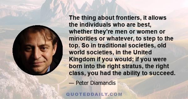 The thing about frontiers, it allows the individuals who are best, whether they're men or women or minorities or whatever, to step to the top. So in traditional societies, old world societies, in the United Kingdom if