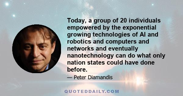 Today, a group of 20 individuals empowered by the exponential growing technologies of AI and robotics and computers and networks and eventually nanotechnology can do what only nation states could have done before.