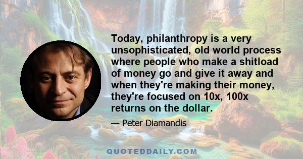 Today, philanthropy is a very unsophisticated, old world process where people who make a shitload of money go and give it away and when they're making their money, they're focused on 10x, 100x returns on the dollar.