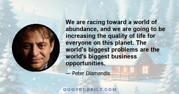 We are racing toward a world of abundance, and we are going to be increasing the quality of life for everyone on this planet. The world's biggest problems are the world's biggest business opportunities.