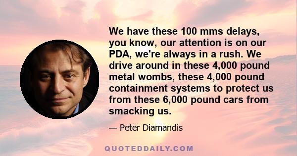 We have these 100 mms delays, you know, our attention is on our PDA, we're always in a rush. We drive around in these 4,000 pound metal wombs, these 4,000 pound containment systems to protect us from these 6,000 pound