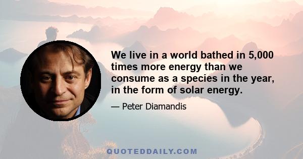 We live in a world bathed in 5,000 times more energy than we consume as a species in the year, in the form of solar energy.