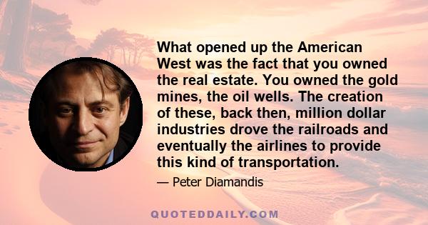 What opened up the American West was the fact that you owned the real estate. You owned the gold mines, the oil wells. The creation of these, back then, million dollar industries drove the railroads and eventually the