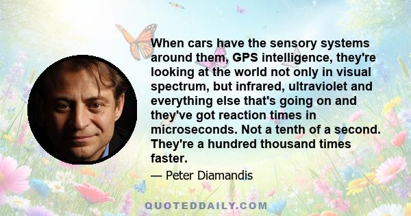 When cars have the sensory systems around them, GPS intelligence, they're looking at the world not only in visual spectrum, but infrared, ultraviolet and everything else that's going on and they've got reaction times in 