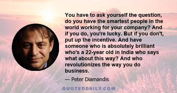 You have to ask yourself the question, do you have the smartest people in the world working for your company? And if you do, you're lucky. But if you don't, put up the incentive. And have someone who is absolutely