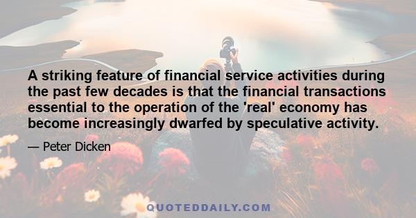 A striking feature of financial service activities during the past few decades is that the financial transactions essential to the operation of the 'real' economy has become increasingly dwarfed by speculative activity.