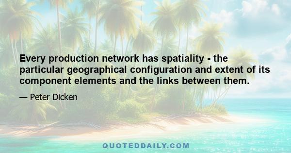 Every production network has spatiality - the particular geographical configuration and extent of its component elements and the links between them.