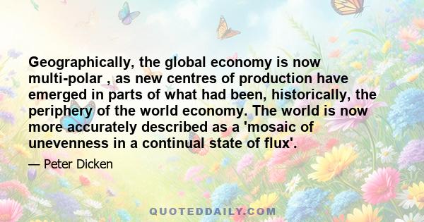 Geographically, the global economy is now multi-polar , as new centres of production have emerged in parts of what had been, historically, the periphery of the world economy. The world is now more accurately described