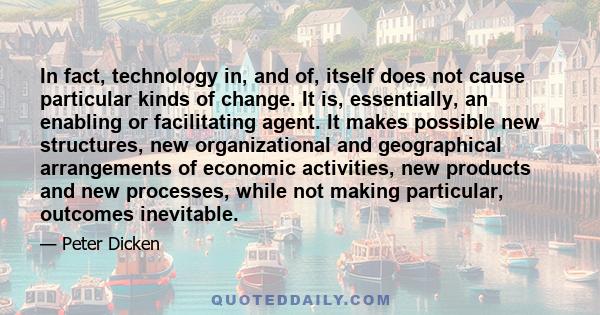 In fact, technology in, and of, itself does not cause particular kinds of change. It is, essentially, an enabling or facilitating agent. It makes possible new structures, new organizational and geographical arrangements 