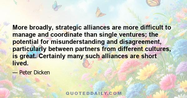 More broadly, strategic alliances are more difficult to manage and coordinate than single ventures; the potential for misunderstanding and disagreement, particularly between partners from different cultures, is great.