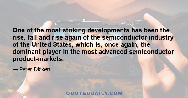 One of the most striking developments has been the rise, fall and rise again of the semiconductor industry of the United States, which is, once again, the dominant player in the most advanced semiconductor