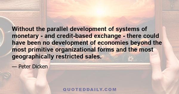 Without the parallel development of systems of monetary - and credit-based exchange - there could have been no development of economies beyond the most primitive organizational forms and the most geographically