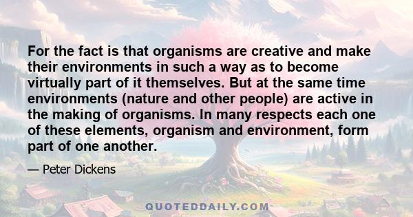 For the fact is that organisms are creative and make their environments in such a way as to become virtually part of it themselves. But at the same time environments (nature and other people) are active in the making of 