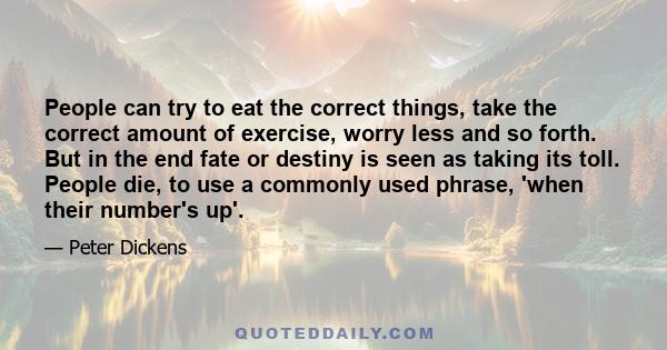 People can try to eat the correct things, take the correct amount of exercise, worry less and so forth. But in the end fate or destiny is seen as taking its toll. People die, to use a commonly used phrase, 'when their