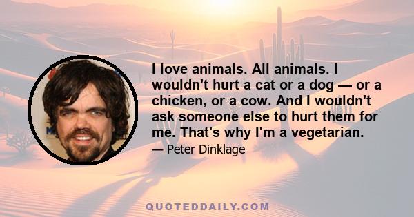 I love animals. All animals. I wouldn't hurt a cat or a dog — or a chicken, or a cow. And I wouldn't ask someone else to hurt them for me. That's why I'm a vegetarian.