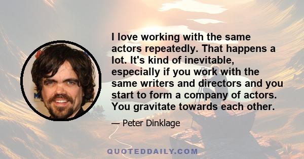 I love working with the same actors repeatedly. That happens a lot. It's kind of inevitable, especially if you work with the same writers and directors and you start to form a company of actors. You gravitate towards