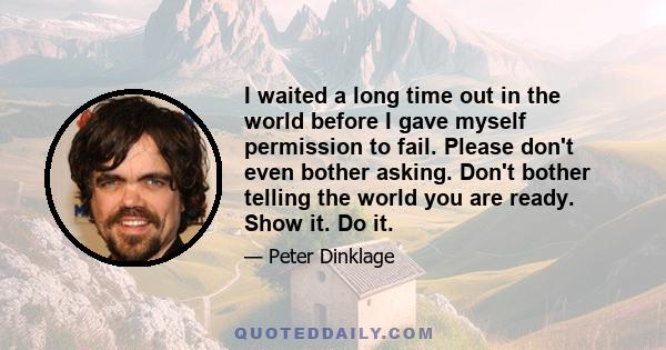 I waited a long time out in the world before I gave myself permission to fail. Please don't even bother asking. Don't bother telling the world you are ready. Show it. Do it.