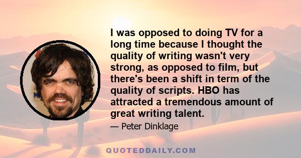 I was opposed to doing TV for a long time because I thought the quality of writing wasn't very strong, as opposed to film, but there's been a shift in term of the quality of scripts. HBO has attracted a tremendous