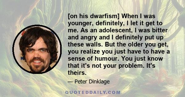 [on his dwarfism] When I was younger, definitely, I let it get to me. As an adolescent, I was bitter and angry and I definitely put up these walls. But the older you get, you realize you just have to have a sense of