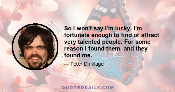 So I won't say I'm lucky. I'm fortunate enough to find or attract very talented people. For some reason I found them, and they found me.