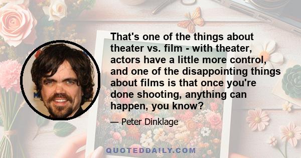 That's one of the things about theater vs. film - with theater, actors have a little more control, and one of the disappointing things about films is that once you're done shooting, anything can happen, you know?