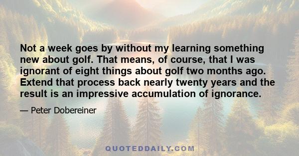 Not a week goes by without my learning something new about golf. That means, of course, that I was ignorant of eight things about golf two months ago. Extend that process back nearly twenty years and the result is an