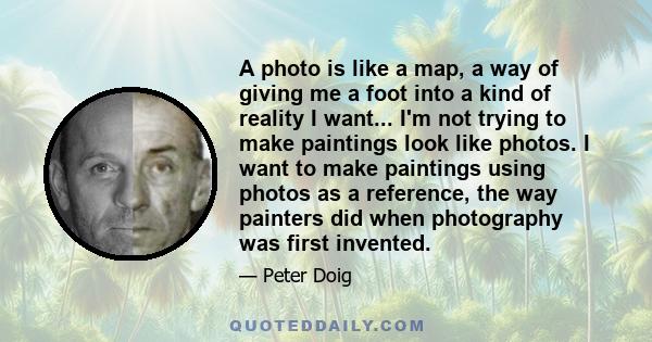 A photo is like a map, a way of giving me a foot into a kind of reality I want... I'm not trying to make paintings look like photos. I want to make paintings using photos as a reference, the way painters did when