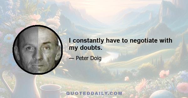 I constantly have to negotiate with my doubts.