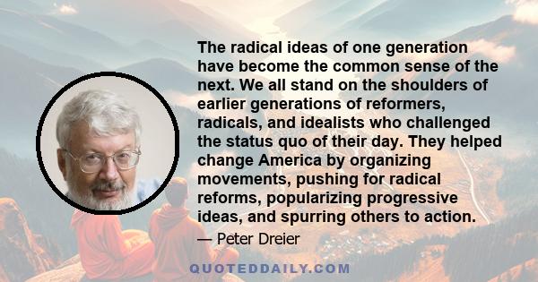 The radical ideas of one generation have become the common sense of the next. We all stand on the shoulders of earlier generations of reformers, radicals, and idealists who challenged the status quo of their day. They