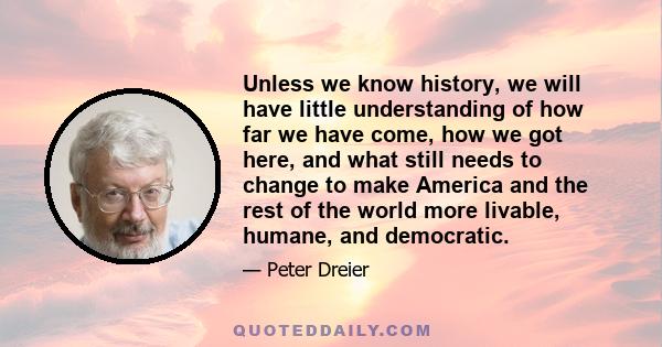 Unless we know history, we will have little understanding of how far we have come, how we got here, and what still needs to change to make America and the rest of the world more livable, humane, and democratic.