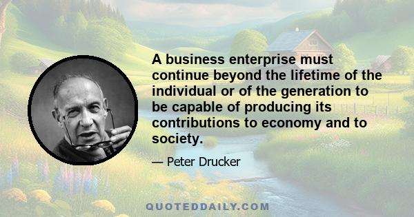 A business enterprise must continue beyond the lifetime of the individual or of the generation to be capable of producing its contributions to economy and to society.